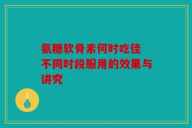 氨糖软骨素何时吃佳 不同时段服用的效果与讲究