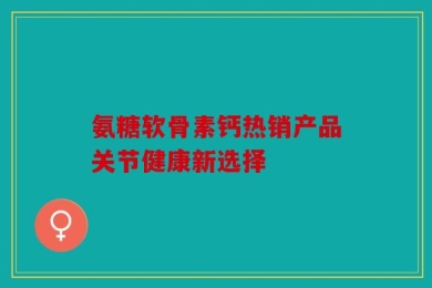 氨糖软骨素钙热销产品关节健康新选择