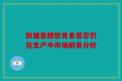 凯镛氨糖软骨素是否仍在生产中市场前景分析