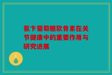 氨卞葡萄糖软骨素在关节健康中的重要作用与研究进展