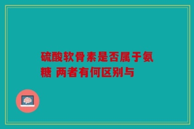 硫酸软骨素是否属于氨糖 两者有何区别与