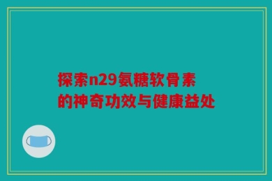 探索n29氨糖软骨素的神奇功效与健康益处