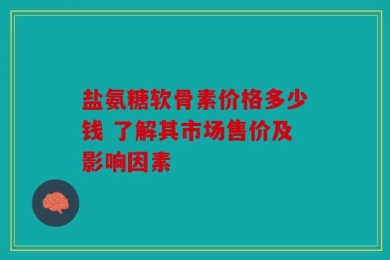 盐氨糖软骨素价格多少钱 了解其市场售价及影响因素