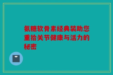 氨糖软骨素经典装助您重拾关节健康与活力的秘密
