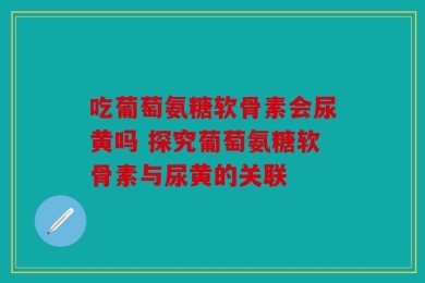 吃葡萄氨糖软骨素会尿黄吗 探究葡萄氨糖软骨素与尿黄的关联