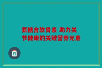 氨糖含软骨素 助力关节健康的关键营养元素
