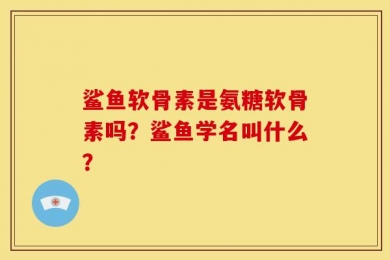 鲨鱼软骨素是氨糖软骨素吗？鲨鱼学名叫什么？