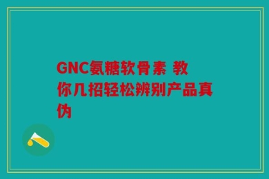 GNC氨糖软骨素 教你几招轻松辨别产品真伪