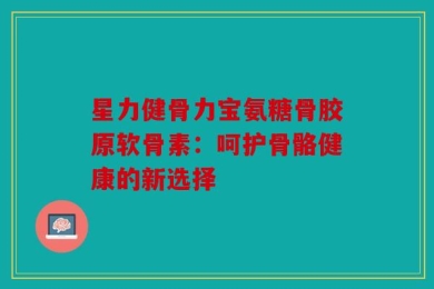 星力健骨力宝氨糖骨胶原软骨素：呵护骨骼健康的新选择