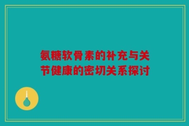 氨糖软骨素的补充与关节健康的密切关系探讨