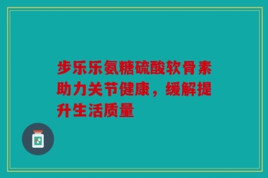 步乐乐氨糖硫酸软骨素助力关节健康，缓解提升生活质量
