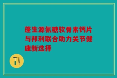 蓬生源氨糖软骨素钙片与邦利联合助力关节健康新选择
