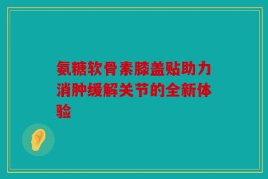 氨糖软骨素膝盖贴助力消肿缓解关节的全新体验