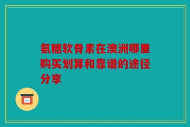 氨糖软骨素在澳洲哪里购买划算和靠谱的途径分享