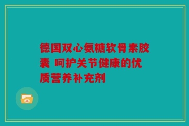 德国双心氨糖软骨素胶囊 呵护关节健康的优质营养补充剂