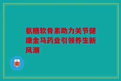 氨糖软骨素助力关节健康金马药业引领养生新风潮