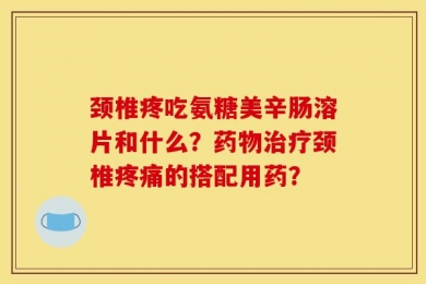 颈椎疼吃氨糖美辛肠溶片和什么？药物治疗颈椎疼痛的搭配用药？