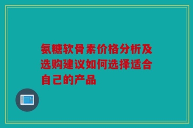 氨糖软骨素价格分析及选购建议如何选择适合自己的产品