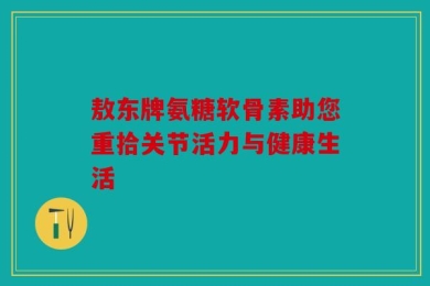 敖东牌氨糖软骨素助您重拾关节活力与健康生活
