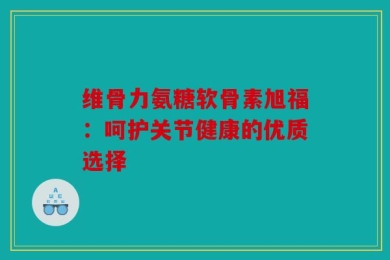 维骨力氨糖软骨素旭福：呵护关节健康的优质选择