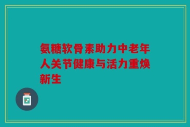 氨糖软骨素助力中老年人关节健康与活力重焕新生