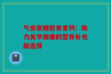 气安氨糖软骨素钙：助力关节健康的营养补充新选择