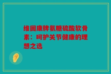 维固康牌氨糖硫酸软骨素：呵护关节健康的理想之选