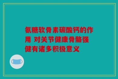 氨糖软骨素碳酸钙的作用 对关节健康骨骼强健有诸多积极意义