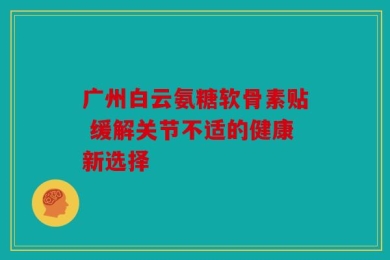 广州白云氨糖软骨素贴 缓解关节不适的健康新选择