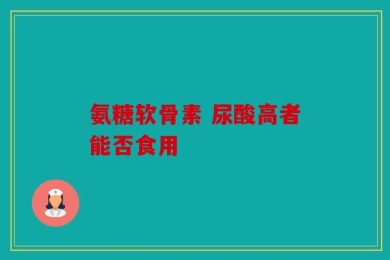 氨糖软骨素 尿酸高者能否食用