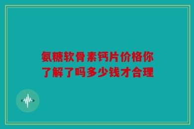 氨糖软骨素钙片价格你了解了吗多少钱才合理