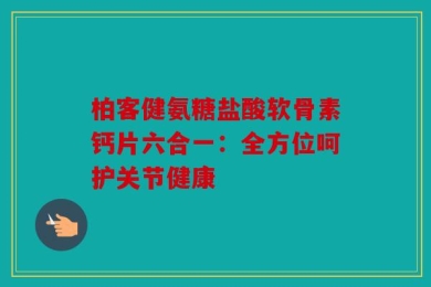 柏客健氨糖盐酸软骨素钙片六合一：全方位呵护关节健康