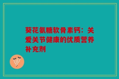 葵花氨糖软骨素钙：关爱关节健康的优质营养补充剂