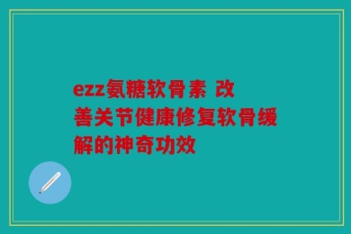 ezz氨糖软骨素 改善关节健康修复软骨缓解的神奇功效