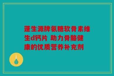蓬生源牌氨糖软骨素维生d钙片 助力骨骼健康的优质营养补充剂
