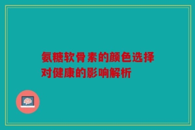 氨糖软骨素的颜色选择对健康的影响解析