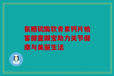 氨糖硫酸软骨素钙片柏客健童颜宝助力关节健康与美丽生活