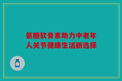 氨糖软骨素助力中老年人关节健康生活新选择
