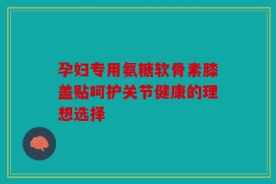 孕妇专用氨糖软骨素膝盖贴呵护关节健康的理想选择
