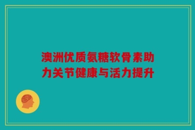 澳洲优质氨糖软骨素助力关节健康与活力提升
