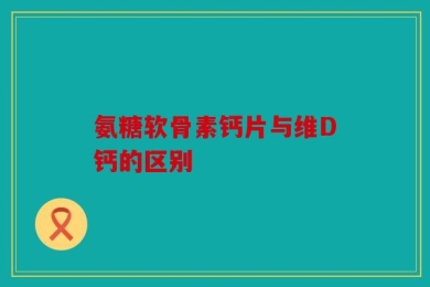 氨糖软骨素钙片与维D钙的区别