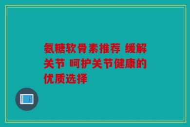 氨糖软骨素推荐 缓解关节 呵护关节健康的优质选择