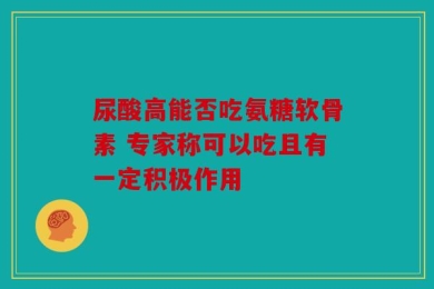 尿酸高能否吃氨糖软骨素 专家称可以吃且有一定积极作用