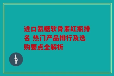 进口氨糖软骨素红瓶排名 热门产品排行及选购要点全解析