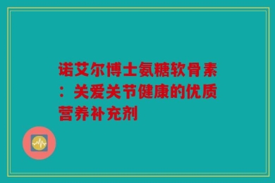 诺艾尔博士氨糖软骨素：关爱关节健康的优质营养补充剂