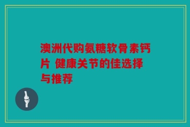 澳洲代购氨糖软骨素钙片 健康关节的佳选择与推荐