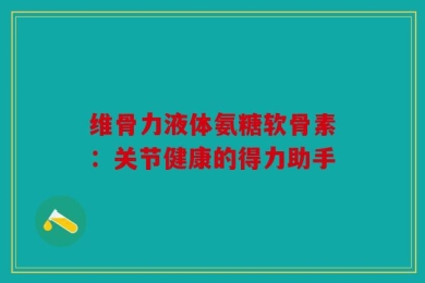 维骨力液体氨糖软骨素：关节健康的得力助手