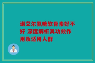 诺艾尔氨糖软骨素好不好 深度解析其功效作用及适用人群