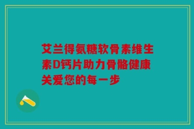 艾兰得氨糖软骨素维生素D钙片助力骨骼健康关爱您的每一步
