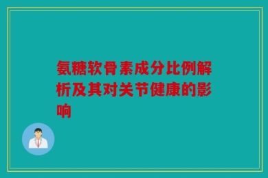 氨糖软骨素成分比例解析及其对关节健康的影响